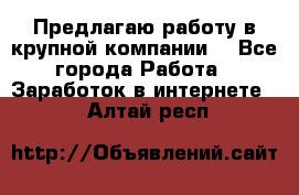 Предлагаю работу в крупной компании  - Все города Работа » Заработок в интернете   . Алтай респ.